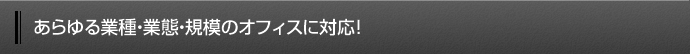 あらゆる業種・業態・規模のオフィスに対応！