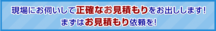 現場にお伺いして正確なお見積もりをお出しします！まずはお見積もり依頼を！