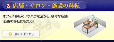 店舗・サロン・施設の移転 オフィス移転のノウハウを活かし、様々な店舗・施設の移転にも対応！