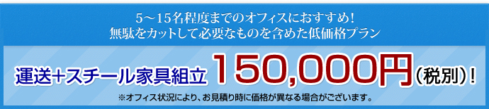 5～15名程度までのオフィスにおすすめ！無駄をカットして必要なものを含めた低価格プラン 運送＋スチール家具組立　150,000円（税別）! ※オフィス状況により、お見積り時に価格が異なる場合がございます。