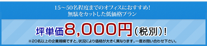 15～50名程度までのオフィスにおすすめ！無駄をカットした低価格プラン 坪単価　8,000円（税別）! ※20名以上の企業規模ですと、状況により価格が大きく異なります。一度お問い合わせ下さい。