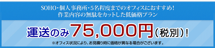 SOHO・個人事務所・5名程度までのオフィスにおすすめ！作業内容の無駄をカットした低価格プラン 運送のみ　75,000円（税別）!※オフィス状況により、お見積り時に価格が異なる場合がございます。