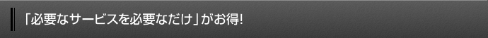 「必要なサービスを必要なだけ」がお得！